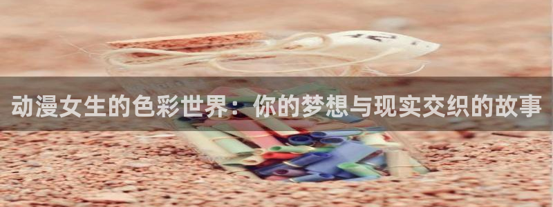 囧次元官方官网入口最新：动漫女生的色彩世界：你的梦想与现实交织的故事